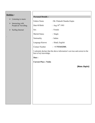 Hobbies :
 Listening to music
 Interacting with
People & Travelling
 Surfing Internet
.
Personal Details :
Fathers Name : Mr. Prakash Chandra Gupta
Date Of Birth : Aug.18th
1993
Sex : Female
Marital Status : Single
Nationality : Indian
Language Known : Hindi, English
Contact Number : +917531032505.
I solemnly declare that the above information’s are true and correct to the
best of my knowledge.
Date :
Current Place : Noida
(Manu Gupta)
 