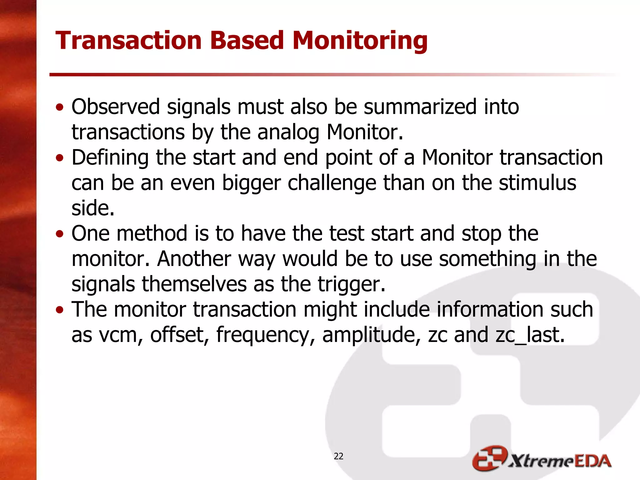 • Observed signals must also be summarized into
transactions by the analog Monitor.
• Defining the start and end point of a Monitor transaction
can be an even bigger challenge than on the stimulus
side.
• One method is to have the test start and stop the
monitor. Another way would be to use something in the
signals themselves as the trigger.
• The monitor transaction might include information such
as vcm, offset, frequency, amplitude, zc and zc_last.
Transaction Based Monitoring
22
 