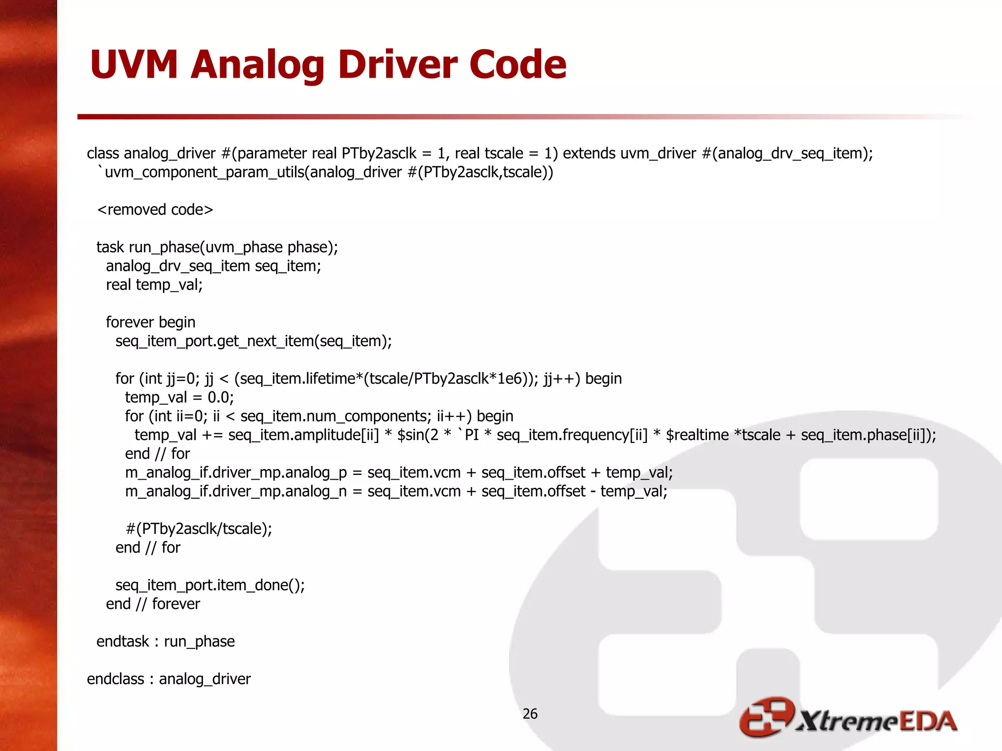 class analog_driver #(parameter real PTby2asclk = 1, real tscale = 1) extends uvm_driver #(analog_drv_seq_item);
`uvm_component_param_utils(analog_driver #(PTby2asclk,tscale))
<removed code>
task run_phase(uvm_phase phase);
analog_drv_seq_item seq_item;
real temp_val;
forever begin
seq_item_port.get_next_item(seq_item);
for (int jj=0; jj < (seq_item.lifetime*(tscale/PTby2asclk*1e6)); jj++) begin
temp_val = 0.0;
for (int ii=0; ii < seq_item.num_components; ii++) begin
temp_val += seq_item.amplitude[ii] * $sin(2 * `PI * seq_item.frequency[ii] * $realtime *tscale + seq_item.phase[ii]);
end // for
m_analog_if.driver_mp.analog_p = seq_item.vcm + seq_item.offset + temp_val;
m_analog_if.driver_mp.analog_n = seq_item.vcm + seq_item.offset - temp_val;
#(PTby2asclk/tscale);
end // for
seq_item_port.item_done();
end // forever
endtask : run_phase
endclass : analog_driver
UVM Analog Driver Code
26
 
