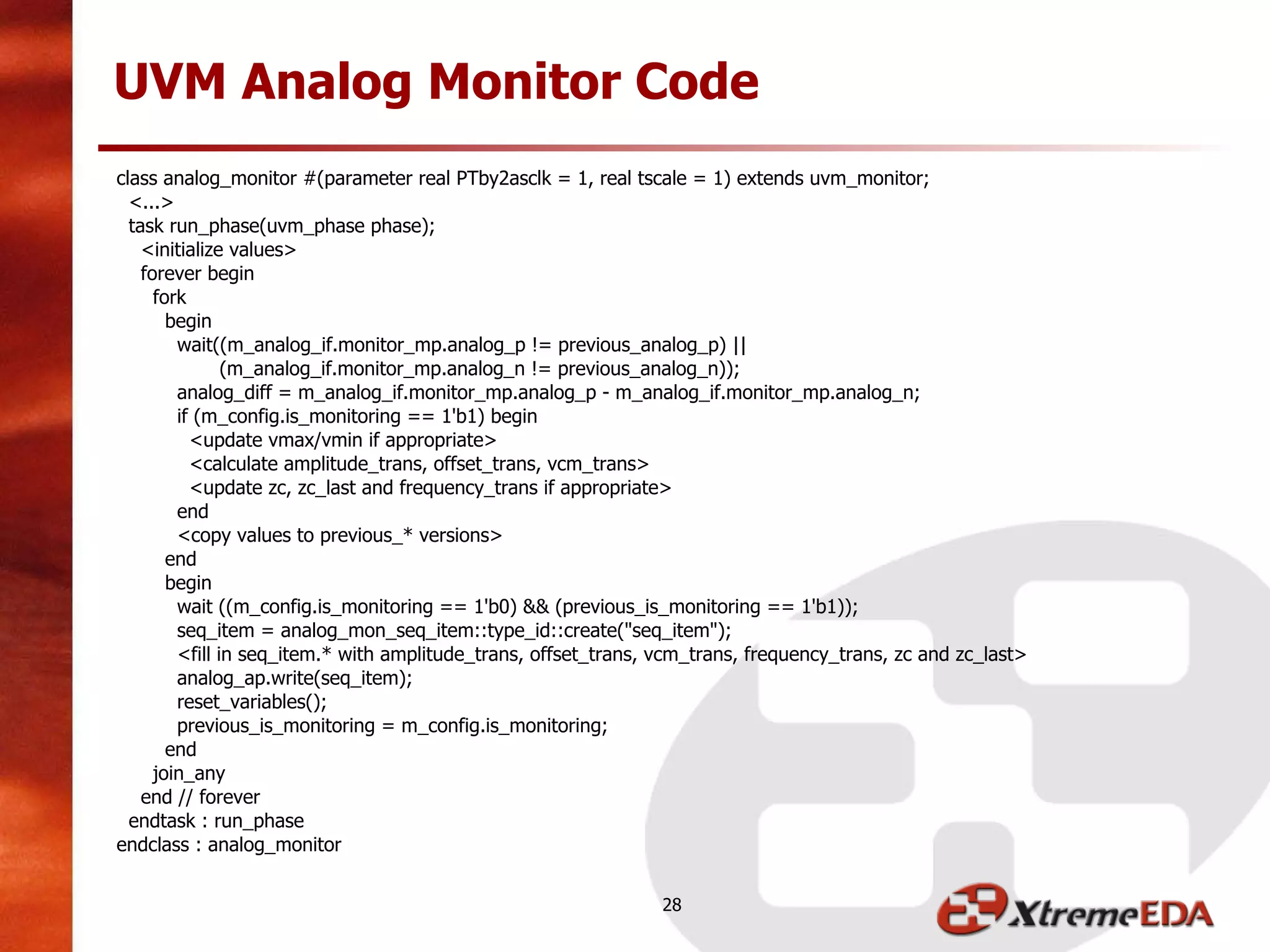 class analog_monitor #(parameter real PTby2asclk = 1, real tscale = 1) extends uvm_monitor;
<...>
task run_phase(uvm_phase phase);
<initialize values>
forever begin
fork
begin
wait((m_analog_if.monitor_mp.analog_p != previous_analog_p) ||
(m_analog_if.monitor_mp.analog_n != previous_analog_n));
analog_diff = m_analog_if.monitor_mp.analog_p - m_analog_if.monitor_mp.analog_n;
if (m_config.is_monitoring == 1'b1) begin
<update vmax/vmin if appropriate>
<calculate amplitude_trans, offset_trans, vcm_trans>
<update zc, zc_last and frequency_trans if appropriate>
end
<copy values to previous_* versions>
end
begin
wait ((m_config.is_monitoring == 1'b0) && (previous_is_monitoring == 1'b1));
seq_item = analog_mon_seq_item::type_id::create("seq_item");
<fill in seq_item.* with amplitude_trans, offset_trans, vcm_trans, frequency_trans, zc and zc_last>
analog_ap.write(seq_item);
reset_variables();
previous_is_monitoring = m_config.is_monitoring;
end
join_any
end // forever
endtask : run_phase
endclass : analog_monitor
UVM Analog Monitor Code
28
 