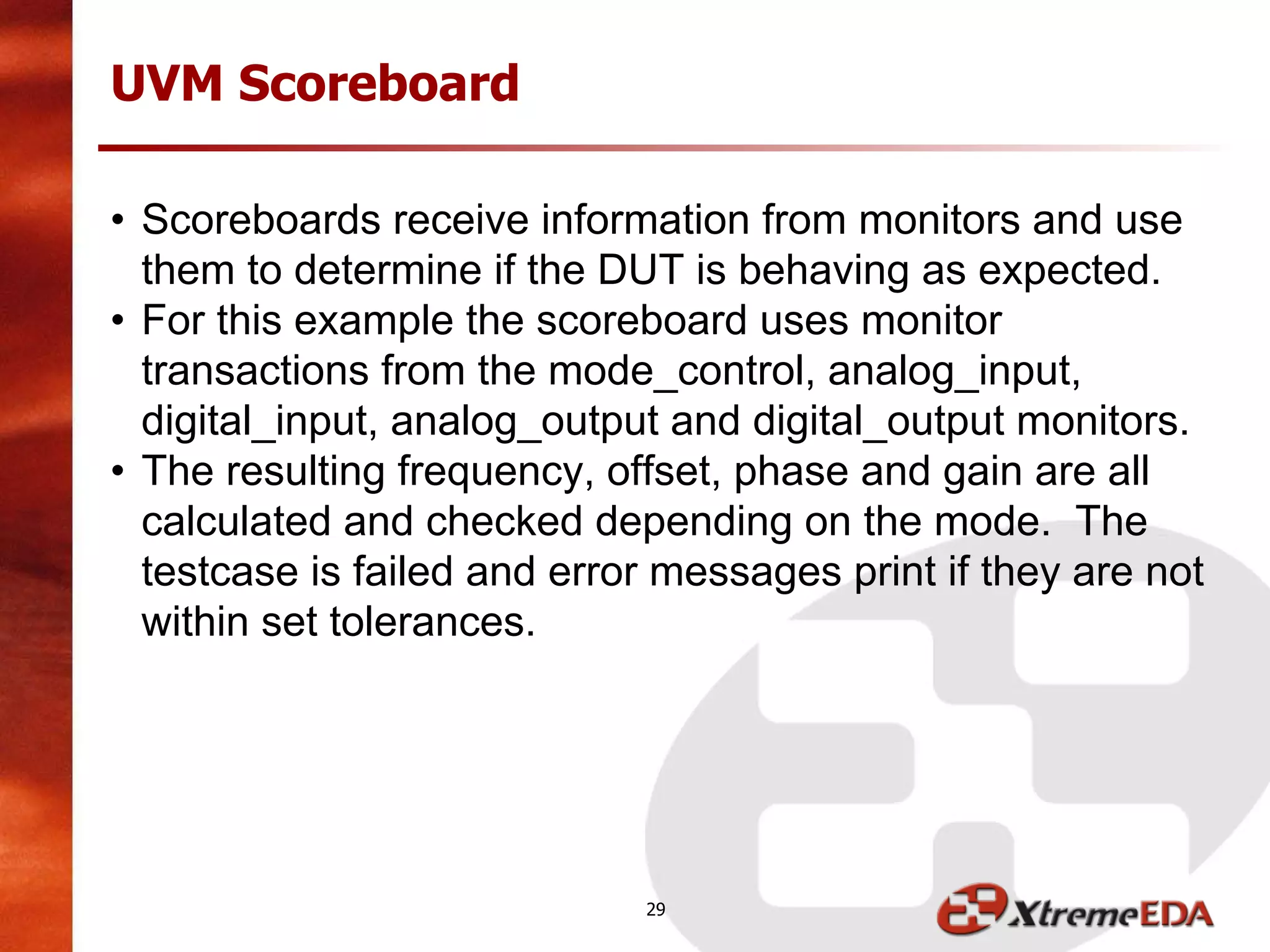 UVM Scoreboard
• Scoreboards receive information from monitors and use
them to determine if the DUT is behaving as expected.
• For this example the scoreboard uses monitor
transactions from the mode_control, analog_input,
digital_input, analog_output and digital_output monitors.
• The resulting frequency, offset, phase and gain are all
calculated and checked depending on the mode. The
testcase is failed and error messages print if they are not
within set tolerances.
29
 