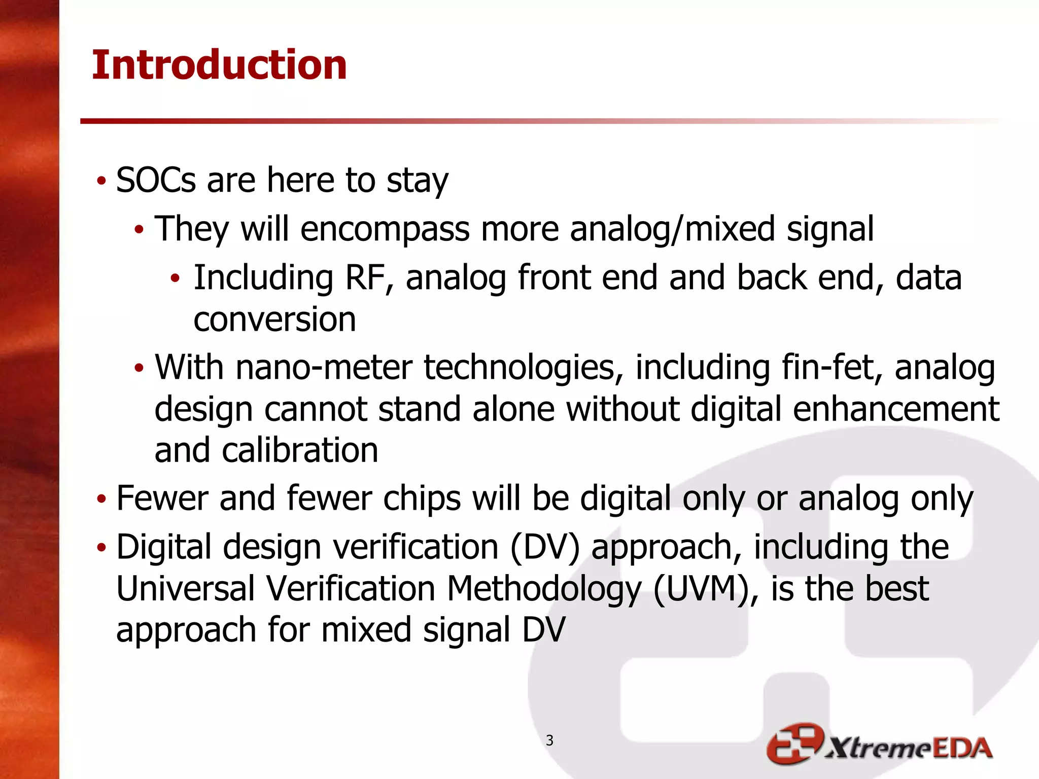 • SOCs are here to stay
• They will encompass more analog/mixed signal
• Including RF, analog front end and back end, data
conversion
• With nano-meter technologies, including fin-fet, analog
design cannot stand alone without digital enhancement
and calibration
• Fewer and fewer chips will be digital only or analog only
• Digital design verification (DV) approach, including the
Universal Verification Methodology (UVM), is the best
approach for mixed signal DV
Introduction
3
 