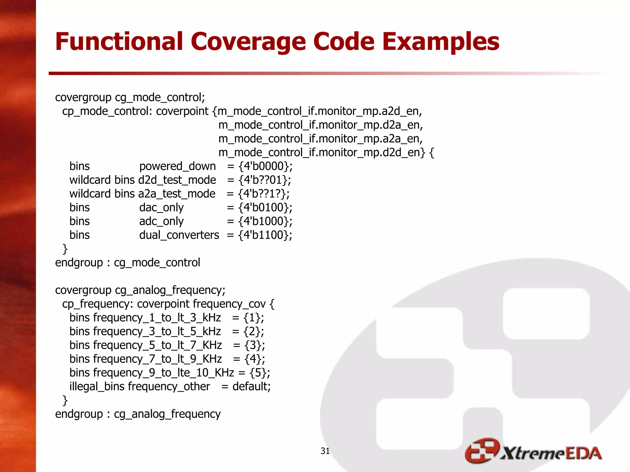 Functional Coverage Code Examples
covergroup cg_mode_control;
cp_mode_control: coverpoint {m_mode_control_if.monitor_mp.a2d_en,
m_mode_control_if.monitor_mp.d2a_en,
m_mode_control_if.monitor_mp.a2a_en,
m_mode_control_if.monitor_mp.d2d_en} {
bins powered_down = {4'b0000};
wildcard bins d2d_test_mode = {4'b??01};
wildcard bins a2a_test_mode = {4'b??1?};
bins dac_only = {4'b0100};
bins adc_only = {4'b1000};
bins dual_converters = {4'b1100};
}
endgroup : cg_mode_control
covergroup cg_analog_frequency;
cp_frequency: coverpoint frequency_cov {
bins frequency_1_to_lt_3_kHz = {1};
bins frequency_3_to_lt_5_kHz = {2};
bins frequency_5_to_lt_7_KHz = {3};
bins frequency_7_to_lt_9_KHz = {4};
bins frequency_9_to_lte_10_KHz = {5};
illegal_bins frequency_other = default;
}
endgroup : cg_analog_frequency
31
 