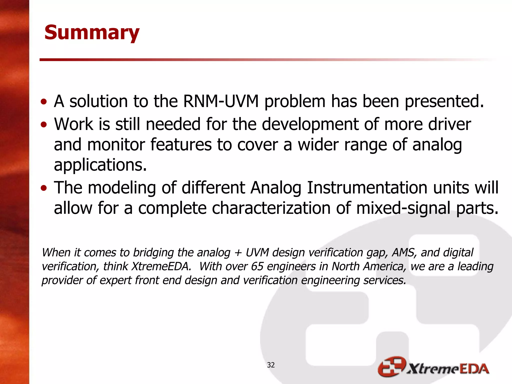• A solution to the RNM-UVM problem has been presented.
• Work is still needed for the development of more driver
and monitor features to cover a wider range of analog
applications.
• The modeling of different Analog Instrumentation units will
allow for a complete characterization of mixed-signal parts.
When it comes to bridging the analog + UVM design verification gap, AMS, and digital
verification, think XtremeEDA. With over 65 engineers in North America, we are a leading
provider of expert front end design and verification engineering services.
Summary
32
 