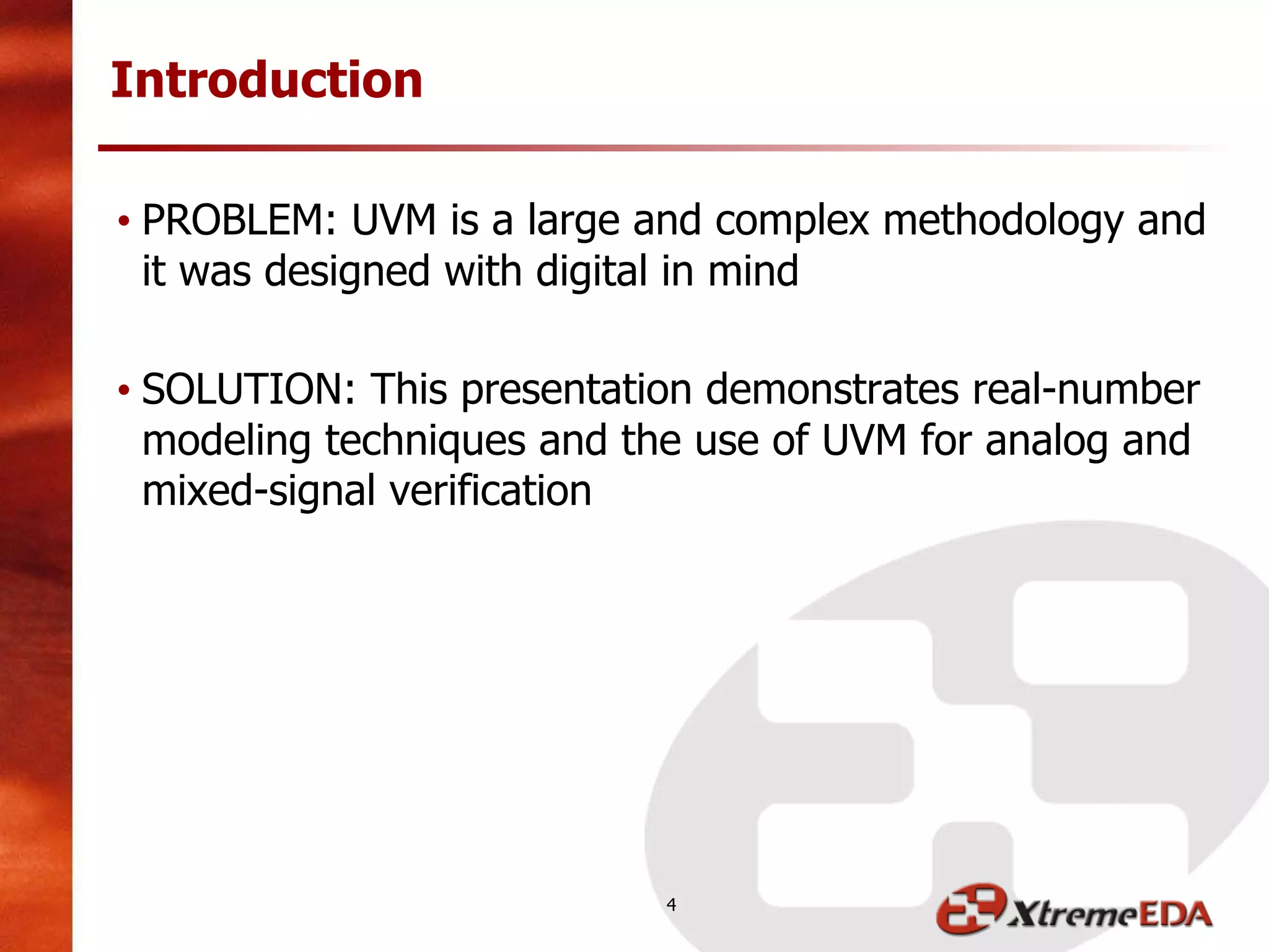 • PROBLEM: UVM is a large and complex methodology and
it was designed with digital in mind
• SOLUTION: This presentation demonstrates real-number
modeling techniques and the use of UVM for analog and
mixed-signal verification
Introduction
4
 
