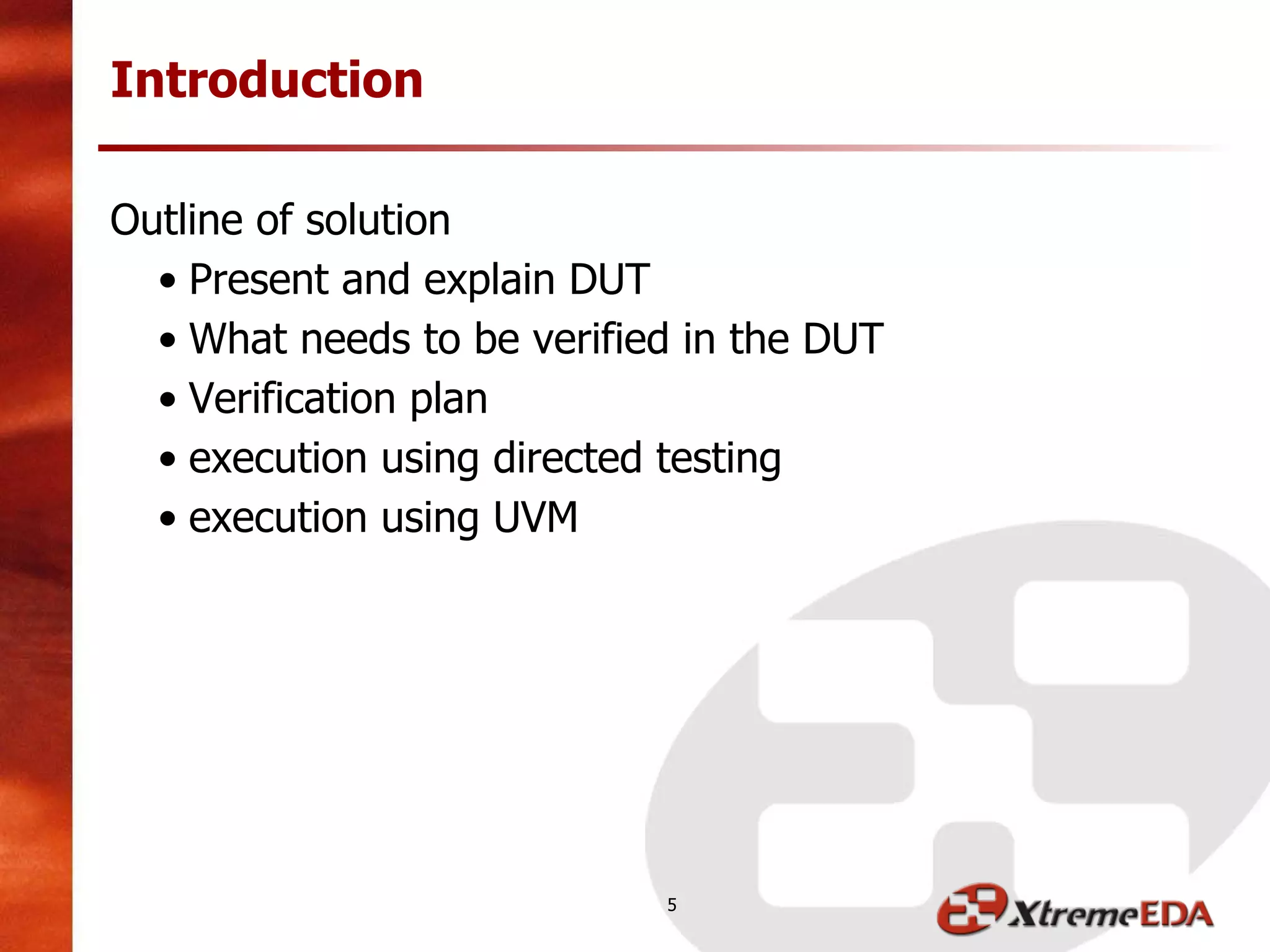 Outline of solution
• Present and explain DUT
• What needs to be verified in the DUT
• Verification plan
• execution using directed testing
• execution using UVM
Introduction
5
 