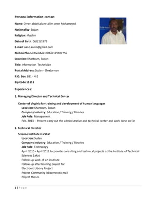 1 | P a g e
Personal information contact
Name: Omer abdelsalamsalimomer Mohammed
Nationality: Sudan
Religion: Muslim
Date of Birth: 06/21/1973
E-mail: oaso.salim@gmail.com
Mobile Phone Number: 00249129107756
Location: Khartoum, Sudan
Title: Information Technician
Postal Address: Sudan - Omdurman
P.O. Box: 681 - 4-2
Zip Code 11111
Experiences:
1. Managing Director and Technical Center
Center of Virginia for training and development of human languages
Location: Khartoum, Sudan
Company Industry: Education / Training / libraries
Job Role: Management
Feb. 3102 - Present carry out the administrative and technical center and work done so far
2. Technical Director
Science Institute in Zakat
Location: Sudan
Company Industry: Education / Training / libraries
Job Role: Technology
April 2010 - April 2012 to provide consulting and technical projects at the Institute of Technical
Sciences Zakat
Follow-up work of art institute
Follow-up after training project for
Electronic Library Project
Project Community idiosyncratic mail
Project theses
 