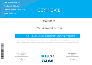 CERTIFICATE
AWARDED TO
“The training course consisted of the active usage of TILOS Time-Location Project Management
System based on the company’s own specifications applying practical computer-based exercises.”
Tekin Guvercin
CEOThe instructor
Date: 7th-11th - June 2015
PDUs Earned: 40 Credits
Certificate Number: T205-07J1510
Venue: Riyadh, KSA
M. Mevlut Tuna
Mr. Ahmed Samir
T205 - TILOS Quick Jumpstart Training Program
 