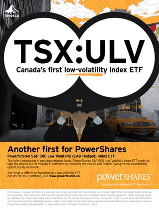 TSX:ULVCanada’s first low-volatility index ETF
Commissions, management fees and expenses may all be associated with investments in exchange-traded funds. Exchange-traded funds are
not guaranteed, their values change frequently and past performance may not be repeated. Please read the prospectus before investing. Copies
are available from Invesco Canada at www.powershares.ca. This ad was produced by Invesco Canada Ltd. Invesco and all associated trademarks
are trademarks of Invesco Holding Company Limited, used under licence. PowerShares and all associated trademarks are trademarks of Invesco
PowerShares Capital Management LLC, used under licence. © Invesco Canada Ltd., 2012
Another first for PowerShares
PowerShares S&P 500 Low Volatility (CAD Hedged) Index ETF
The latest innovation in exchange-traded funds, PowerShares S&P 500 Low Volatility Index ETF seeks to
take the drama out of investors’ portfolios by reducing the risk of wild market swings while maintaining
upside equity exposure.
See what a difference investing in a low volatility ETF
can do for your portfolio, visit www.powershares.ca.
 