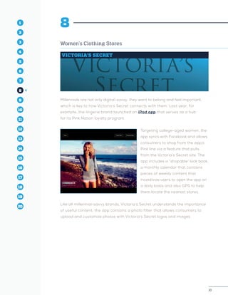 10
1
2
3
4
5
10
6
14
12
8
16
11
7
15
13
9
17
19
18
20
10
1
2
3
4
10
6
14
12
8
16
11
7
15
5
13
9
17
19
18
20
8
Women’s Clothing Stores
VICTORIA’S SECRET
Millennials are not only digital-savvy; they want to belong and feel important,
which is key to how Victoria’s Secret connects with them. Last year, for
example, the lingerie brand launched an iPad app that serves as a hub
for its Pink Nation loyalty program.
Targeting college-aged women, the
app syncs with Facebook and allows
consumers to shop from the app’s
Pink line via a feature that pulls
from the Victoria’s Secret site. The
app includes a “shopable” look book,
a monthly calendar that contains
pieces of weekly content that
incentivize users to open the app on
a daily basis and also GPS to help
them locate the nearest stores.
Like all millennial-savvy brands, Victoria’s Secret understands the importance
of useful content; the app contains a photo filter that allows consumers to
upload and customize photos with Victoria’s Secret logos and images.
 