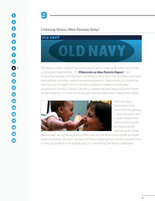 11
1
2
3
4
5
10
6
14
12
8
16
11
7
15
13
9
17
19
18
20
11
1
2
3
4
10
6
14
12
8
16
11
7
15
5
13
9
17
19
18
20
9
Clothing Stores (Non-Female Only)
OLD NAVY
Old Navy is often referred to as a brand in which millennials have maintained
a consistent relationship. The Millennials as New Parents Report from
FutureCast shows that Old Navy solidified its spot as a Top 10 millennial brand
both before and after millennials became parents. Additionally, its marketing
has focused on digital and social and adapted to millennial attitudes.
According to Nielson ratings, Old Navy’s advertisement featuring Amy Pohler
ranked seventh on the list of Top 10 ads among millennials in September 2013.
With Old Navy,
millennials know
what they are getting
– seasonal wear that
is both inexpensive
and trendy and can
be easily paired
with designer shoes.
(Remember we’re talking about millennials who embrace that trade up/trade
down mentality). We don’t foresee Old Navy dropping from the list anytime soon.
In fact, we predict more brands will start emulating Old Navy’s approach.
 