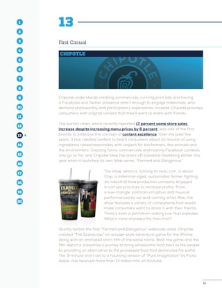15
1
2
3
4
5
10
6
14
12
8
16
11
7
15
13
9
17
19
18
20
15
1
2
3
4
10
6
14
12
8
16
11
7
15
5
13
9
17
19
18
20
13
Fast Casual
CHIPOTLE
Chipotle understands creating commercials, running print ads and having
a Facebook and Twitter presence aren’t enough to engage millennials, who
demand shareworthy and participatory experiences. Instead, Chipotle provides
consumers with original content that they’ll want to share with friends.
The burrito chain, which recently reported 17 percent same store sales
increase despite increasing menu prices by 6 percent, was one of the first
brands to embrace this concept of content excellence. Over the past few
years, it has created content to teach consumers about its mission of using
ingredients raised responsibly with respect for the farmers, the animals and
the environment. Creating funny commercials and hosting Facebook contests
only go so far, and Chipotle blew the doors off standard marketing earlier this
year when it launched its own Web series, “Farmed and Dangerous.”
The show, which is running on Hulu.com, is about
Chip, a millennial-aged, sustainable farmer fighting
an industrial food production company engaged
in corrupt practices to increase profits. From,
a love triangle, political corruption and musical
performances by up-and-coming artist, Rae, the
show features a variety of components that would
make consumers want to share it with their friends.
There’s even a petroleum-eating cow that explodes.
What’s more shareworthy than that?
Shortly before the first “Farmed and Dangerous” webisode aired, Chipotle
created “The Scarecrow,” an arcade-style adventure game for the iPhone,
along with an animated short film of the same name. Both the game and the
film depict a scarecrow’s journey to bring wholesome food back to the people
by providing an alternative to the processed food that dominates his world.
The 3-minute short set to a haunting version of “Pure Imagination” by Fiona
Apple, has received more than 13 million hits on Youtube.
 