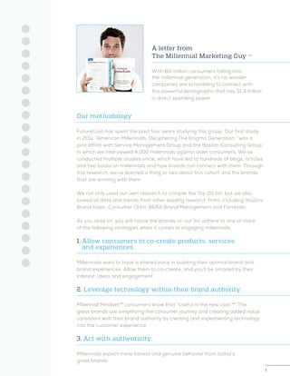 1
A letter from
The Millennial Marketing Guy ™
With 80 million consumers falling into
the millennial generation, it’s no wonder
companies are scrambling to connect with
this powerful demographic that has $1.3 trillion
in direct spending power.
Our methodology
FutureCast has spent the past four years studying this group. Our first study
in 2011, “American Millennials: Deciphering The Enigma Generation,” was a
joint effort with Service Management Group and the Boston Consulting Group
in which we interviewed 4,000 millennials against older consumers. We’ve
conducted multiple studies since, which have led to hundreds of blogs, articles
and two books on millennials and how brands can connect with them. Through
this research, we’ve learned a thing or two about this cohort and the brands
that are winning with them.
We not only used our own research to compile the Top 20 list, but we also
looked at data and trends from other leading research firms, including YouGov
Brand Index, Consumer Orbit, BERA Brand Management and Forrester.
As you read on, you will notice the brands on our list adhere to one or more
of the following strategies when it comes to engaging millennials.
1. Allow consumers to co-create products, services
	 and experiences.
Millennials want to have a shared voice in building their optimal brand and
brand experiences. Allow them to co-create, and you’ll be amazed by their
interest, ideas and engagement.
2. Leverage technology within their brand authority.
Millennial Mindset™ consumers know that “Useful is the new cool.™” The
great brands are simplifying the consumer journey and creating added value
consistent with their brand authority by creating and implementing technology
into the customer experience.
3. Act with authenticity.
Millennials expect more honest and genuine behavior from today’s
great brands.
 