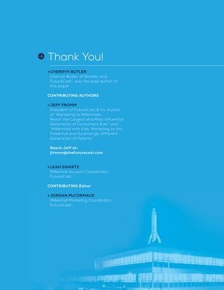 Thank You!
»	CHERRYH BUTLER
Cherryh Butler, of Barkley and
FutureCast, was the lead author of
this paper .
	
CONTRIBUTING AUTHORS
»	JEFF FROMM
President of FutureCast  Co-Author
of “Marketing to Millennials:
Reach the Largest and Most Influential
Generation of Consumers Ever” and
“Millennials with Kids: Marketing to this
Powerfull and Surprisingly Different
Generation of Parents.”
	
Reach Jeff at:
jfromm@thefuturecast.com
»	LEAH SWARTZ
Millennial Account Coordinator,
FutureCast
	
CONTRIBUTING Editor
»	JORDAN McCORMACK
Millennial Marketing Coordinator,
FutureCast
 