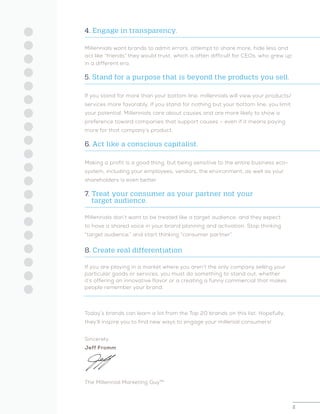 2
4. Engage in transparency.
Millennials want brands to admit errors, attempt to share more, hide less and
act like “friends” they would trust, which is often difficult for CEOs, who grew up
in a different era.
5. Stand for a purpose that is beyond the products you sell.
If you stand for more than your bottom line, millennials will view your products/
services more favorably. If you stand for nothing but your bottom line, you limit
your potential. Millennials care about causes and are more likely to show a
preference toward companies that support causes – even if it means paying
more for that company’s product.
6. Act like a conscious capitalist.
Making a profit is a good thing, but being sensitive to the entire business eco-
system, including your employees, vendors, the environment, as well as your
shareholders is even better.
7. Treat your consumer as your partner not your
	 target audience.
Millennials don’t want to be treated like a target audience, and they expect
to have a shared voice in your brand planning and activation. Stop thinking
“target audience,” and start thinking “consumer partner”.
8. Create real differentiation
If you are playing in a market where you aren’t the only company selling your
particular goods or services, you must do something to stand out, whether
it’s offering an innovative flavor or a creating a funny commercial that makes
people remember your brand.
Today’s brands can learn a lot from the Top 20 brands on this list. Hopefully,
they’ll inspire you to find new ways to engage your millenial consumers!
Sincerely,
Jeff Fromm
The Millennial Marketing Guy™
 