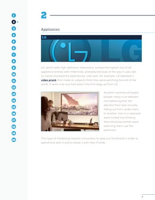 4
1
2
3
4
5
10
6
14
12
8
16
11
7
15
13
9
17
19
18
20
2
Appliances
LG
LG, which sells high-definition televisions, scored the highest out of all
appliance brands with millennials, probably because of the way it uses ads
to create shareworthy experiences. Last year, for example, LG released a
video prank that made its subjects think they were watching the end of the
world. It went viral, but that wasn’t the first edgy ad from LG.
Another commercial fooled
people riding in an elevator
into believing that the
elevator floor was actually
falling out from under them.
In another, men in a restroom
were tricked into thinking
that attractive women were
watching them use the
bathroom.
This type of marketing inspires consumers to seek out the brand in order to
spend time with it and to share it with their friends.
 