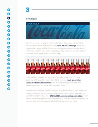 5
1
2
3
4
5
10
6
14
12
8
16
11
7
15
13
9
17
19
18
20
3
Beverages
COCA-COLA
When it comes to engaging millennials, Coca-Cola understands it’s all
about customization. For example, its Share a Coke campaign, which ran
this summer, featured 250 of the most popular names among teens and
millennials on 20-ounce bottles. What could be better for a millennial than
to have his/her name on his bottle of Coke?
Over the past two years, Coke has introduced more than 500 new
beverage offerings. Its recent claim to fame is the next-generation
Coca-Cola Freestyle dispenser and accompanying mobile app that
allows consumers to create their own drink flavors.
The company, however, doesn’t only rely on customization. It also embraces
collaboration and social responsibility to drive its innovation agenda. Last
year, for example, it launched EKOCENTER “downtown in a box” kiosks, which
deliver clean drinking water and other essential services and resources to rural
communities with the support of DEKA RD and other partners.
 
