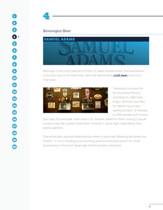 6
1
2
3
4
5
10
6
14
12
8
16
11
7
15
13
9
17
19
18
20
6
1
2
3
4
5
10
6
14
12
8
16
11
7
15
13
9
17
19
18
20
4
Beverages/Beer
SAMUEL ADAMS
Although it has only 1 percent of the U.S. beer market share, Samuel Adams
is the top choice of millennials, who are demanding craft beer now more
than ever.
The brand is known for
its innovative flavors,
including its cider beer,
Angry Orchard, but also
for delivering a high-
quality product. It refused
to offer bottles with screw-
top caps, for example, even when U.S. airlines asked for them, saying it would
compromise the quality of the beer. Instead, it gave flight attendants free
bottle openers.
The brand also earned millennial love when it launched “Brewing the American
Dream,” a micro-lending and coaching and counseling program for small
businesses in the food, beverage and hospitality industries.
 