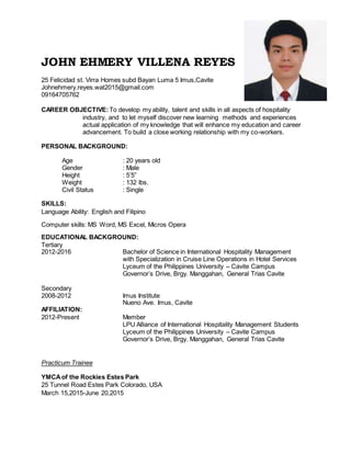 JOHN EHMERY VILLENA REYES
25 Felicidad st. Virra Homes subd Bayan Luma 5 Imus,Cavite
Johnehmery.reyes.wat2015@gmail.com
09164705762
CAREER OBJECTIVE: To develop my ability, talent and skills in all aspects of hospitality
industry, and to let myself discover new learning methods and experiences
actual application of my knowledge that will enhance my education and career
advancement. To build a close working relationship with my co-workers.
PERSONAL BACKGROUND:
Age : 20 years old
Gender : Male
Height : 5’5”
Weight : 132 lbs.
Civil Status : Single
SKILLS:
Language Ability: English and Filipino
Computer skills: MS Word, MS Excel, Micros Opera
EDUCATIONAL BACKGROUND:
Tertiary
2012-2016 Bachelor of Science in International Hospitality Management
with Specialization in Cruise Line Operations in Hotel Services
Lyceum of the Philippines University – Cavite Campus
Governor’s Drive, Brgy. Manggahan, General Trias Cavite
Secondary
2008-2012 Imus Institute
Nueno Ave. Imus, Cavite
AFFILIATION:
2012-Present Member
LPU Alliance of International Hospitality Management Students
Lyceum of the Philippines University – Cavite Campus
Governor’s Drive, Brgy. Manggahan, General Trias Cavite
Practicum Trainee
YMCAof the Rockies Estes Park
25 Tunnel Road Estes Park Colorado, USA
March 15,2015-June 20,2015
 