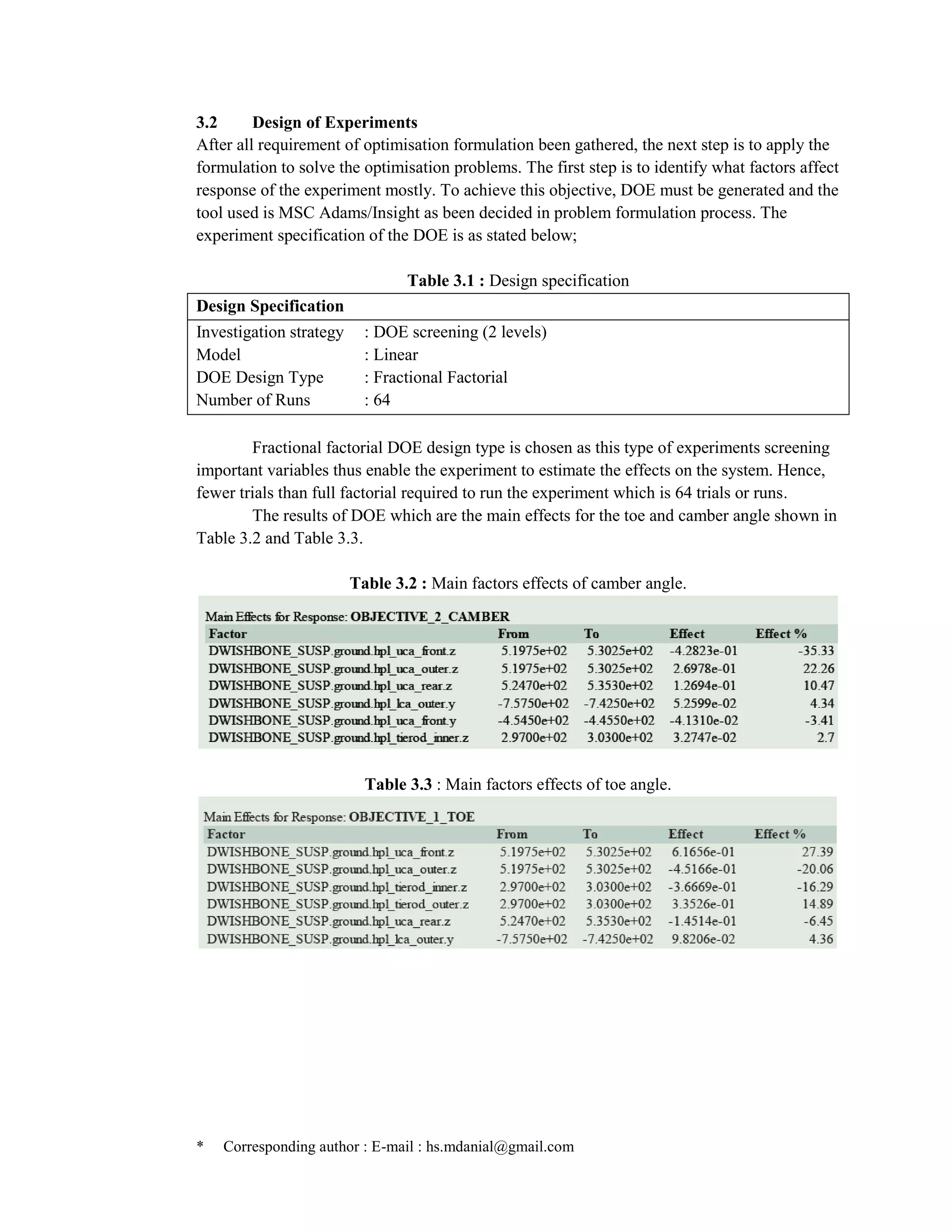 * Corresponding author : E-mail : hs.mdanial@gmail.com
3.2 Design of Experiments
After all requirement of optimisation formulation been gathered, the next step is to apply the
formulation to solve the optimisation problems. The first step is to identify what factors affect
response of the experiment mostly. To achieve this objective, DOE must be generated and the
tool used is MSC Adams/Insight as been decided in problem formulation process. The
experiment specification of the DOE is as stated below;
Table 3.1 : Design specification
Design Specification
Investigation strategy : DOE screening (2 levels)
Model : Linear
DOE Design Type : Fractional Factorial
Number of Runs : 64
Fractional factorial DOE design type is chosen as this type of experiments screening
important variables thus enable the experiment to estimate the effects on the system. Hence,
fewer trials than full factorial required to run the experiment which is 64 trials or runs.
The results of DOE which are the main effects for the toe and camber angle shown in
Table 3.2 and Table 3.3.
Table 3.2 : Main factors effects of camber angle.
Table 3.3 : Main factors effects of toe angle.
 