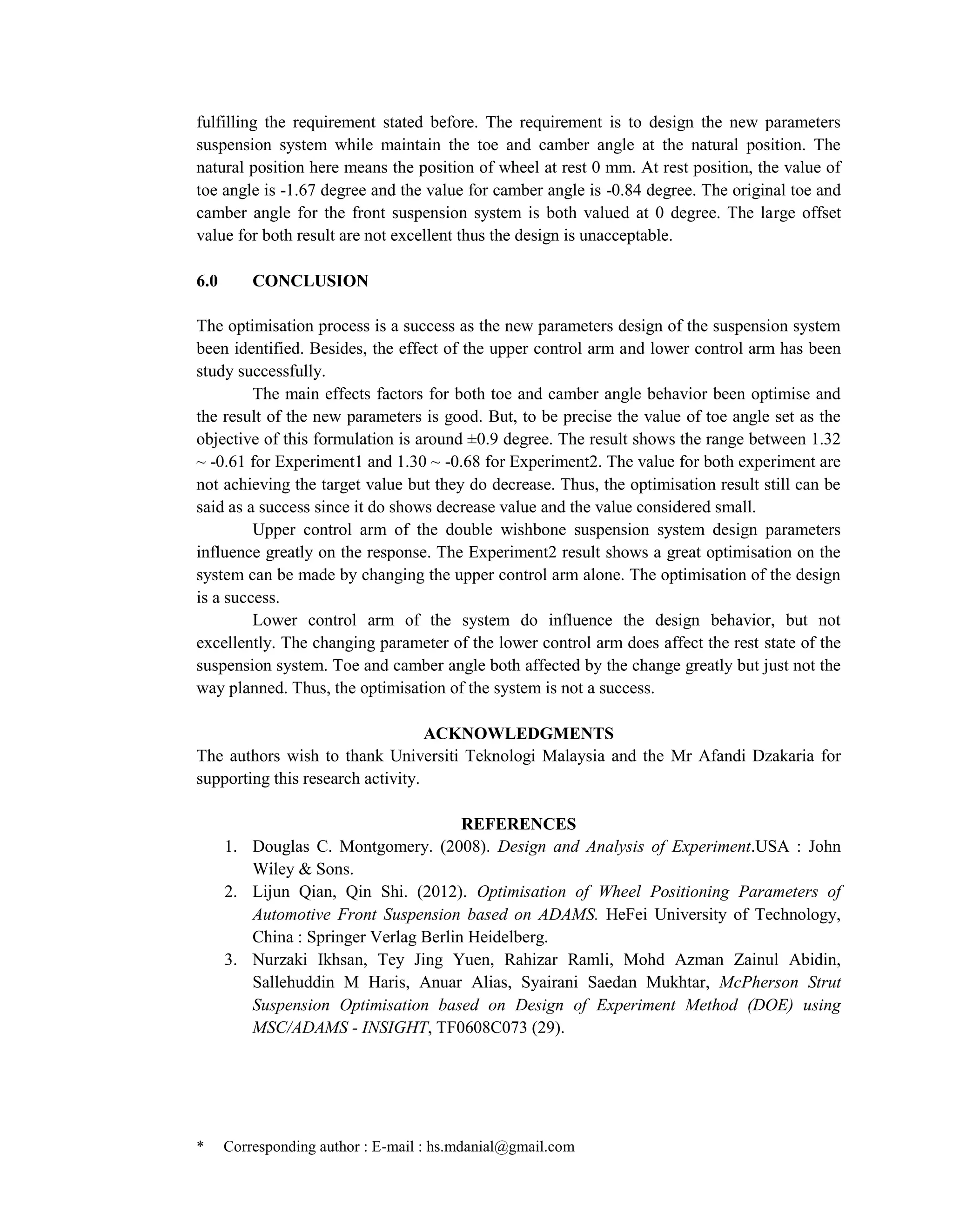 * Corresponding author : E-mail : hs.mdanial@gmail.com
fulfilling the requirement stated before. The requirement is to design the new parameters
suspension system while maintain the toe and camber angle at the natural position. The
natural position here means the position of wheel at rest 0 mm. At rest position, the value of
toe angle is -1.67 degree and the value for camber angle is -0.84 degree. The original toe and
camber angle for the front suspension system is both valued at 0 degree. The large offset
value for both result are not excellent thus the design is unacceptable.
6.0 CONCLUSION
The optimisation process is a success as the new parameters design of the suspension system
been identified. Besides, the effect of the upper control arm and lower control arm has been
study successfully.
The main effects factors for both toe and camber angle behavior been optimise and
the result of the new parameters is good. But, to be precise the value of toe angle set as the
objective of this formulation is around ±0.9 degree. The result shows the range between 1.32
~ -0.61 for Experiment1 and 1.30 ~ -0.68 for Experiment2. The value for both experiment are
not achieving the target value but they do decrease. Thus, the optimisation result still can be
said as a success since it do shows decrease value and the value considered small.
Upper control arm of the double wishbone suspension system design parameters
influence greatly on the response. The Experiment2 result shows a great optimisation on the
system can be made by changing the upper control arm alone. The optimisation of the design
is a success.
Lower control arm of the system do influence the design behavior, but not
excellently. The changing parameter of the lower control arm does affect the rest state of the
suspension system. Toe and camber angle both affected by the change greatly but just not the
way planned. Thus, the optimisation of the system is not a success.
ACKNOWLEDGMENTS
The authors wish to thank Universiti Teknologi Malaysia and the Mr Afandi Dzakaria for
supporting this research activity.
REFERENCES
1. Douglas C. Montgomery. (2008). Design and Analysis of Experiment.USA : John
Wiley & Sons.
2. Lijun Qian, Qin Shi. (2012). Optimisation of Wheel Positioning Parameters of
Automotive Front Suspension based on ADAMS. HeFei University of Technology,
China : Springer Verlag Berlin Heidelberg.
3. Nurzaki Ikhsan, Tey Jing Yuen, Rahizar Ramli, Mohd Azman Zainul Abidin,
Sallehuddin M Haris, Anuar Alias, Syairani Saedan Mukhtar, McPherson Strut
Suspension Optimisation based on Design of Experiment Method (DOE) using
MSC/ADAMS - INSIGHT, TF0608C073 (29).
 