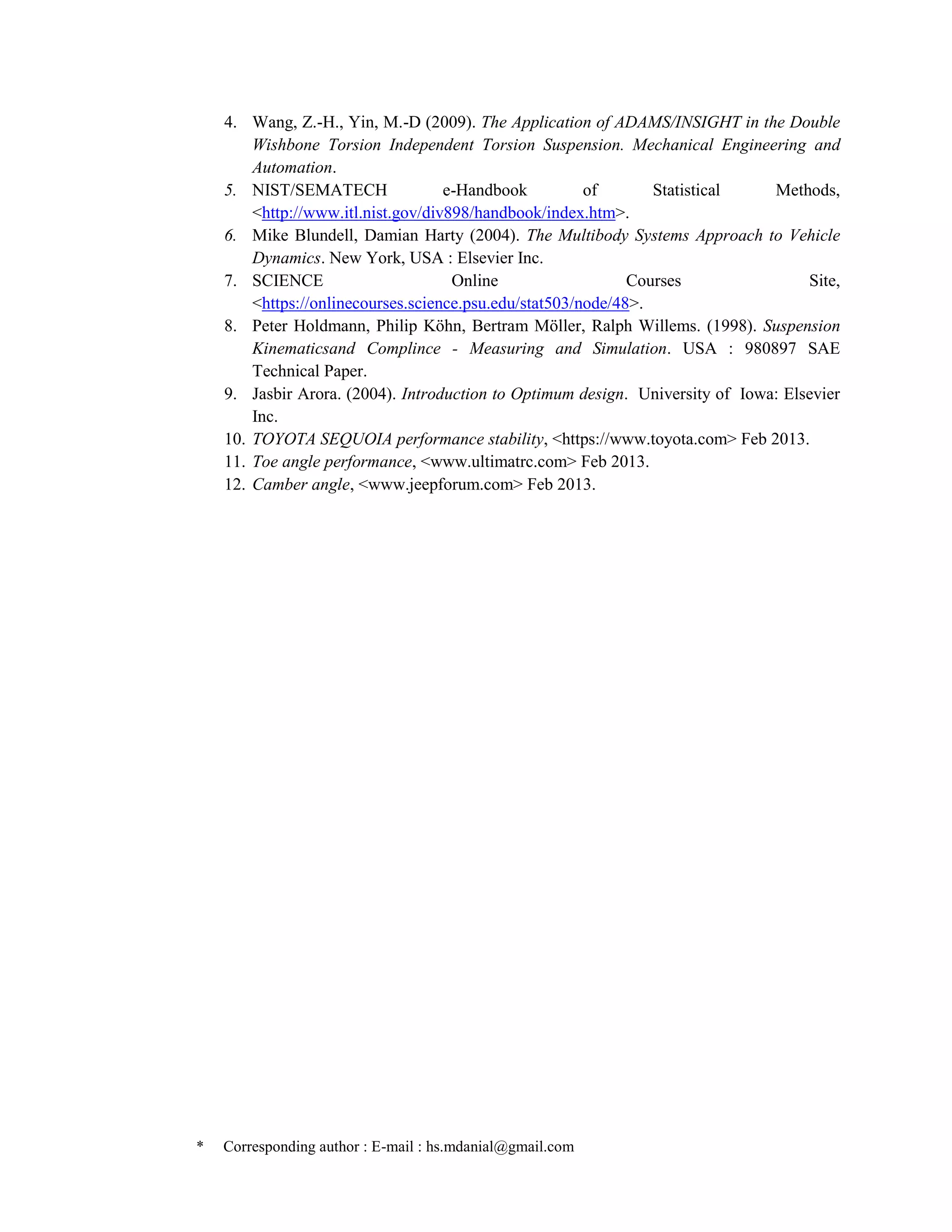 * Corresponding author : E-mail : hs.mdanial@gmail.com
4. Wang, Z.-H., Yin, M.-D (2009). The Application of ADAMS/INSIGHT in the Double
Wishbone Torsion Independent Torsion Suspension. Mechanical Engineering and
Automation.
5. NIST/SEMATECH e-Handbook of Statistical Methods,
<http://www.itl.nist.gov/div898/handbook/index.htm>.
6. Mike Blundell, Damian Harty (2004). The Multibody Systems Approach to Vehicle
Dynamics. New York, USA : Elsevier Inc.
7. SCIENCE Online Courses Site,
<https://onlinecourses.science.psu.edu/stat503/node/48>.
8. Peter Holdmann, Philip Köhn, Bertram Möller, Ralph Willems. (1998). Suspension
Kinematicsand Complince - Measuring and Simulation. USA : 980897 SAE
Technical Paper.
9. Jasbir Arora. (2004). Introduction to Optimum design. University of Iowa: Elsevier
Inc.
10. TOYOTA SEQUOIA performance stability, <https://www.toyota.com> Feb 2013.
11. Toe angle performance, <www.ultimatrc.com> Feb 2013.
12. Camber angle, <www.jeepforum.com> Feb 2013.
 