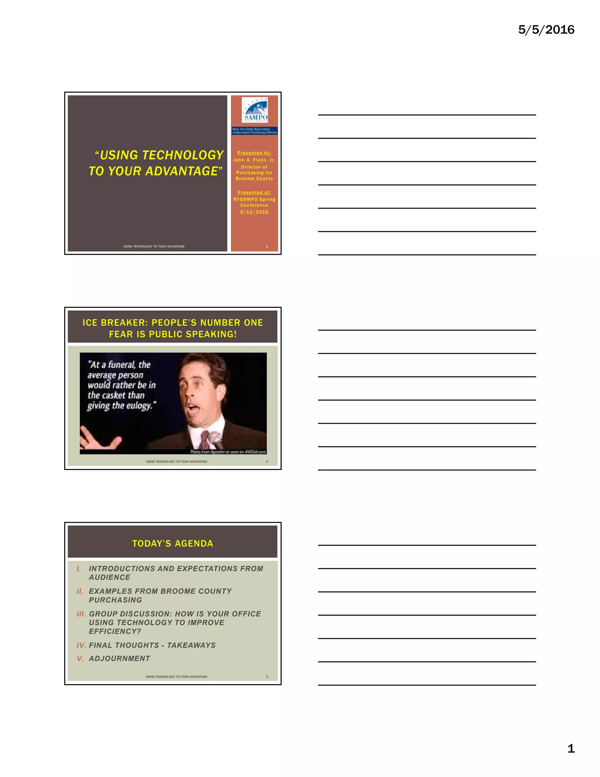 5/5/2016
1
Presented by:
John A. Flynn, Jr.
Director of
Purchasing for
Broome County
Presented at:
NYSAMPO Spring
Conference
5/12/2016
“USING TECHNOLOGY
TO YOUR ADVANTAGE”
USING TECHNOLOGY TO YOUR ADVANTAGE 1
ICE BREAKER: PEOPLE’S NUMBER ONE
FEAR IS PUBLIC SPEAKING!
USING TECHNOLOGY TO YOUR ADVANTAGE 2
I. INTRODUCTIONS AND EXPECTATIONS FROM
AUDIENCE
II. EXAMPLES FROM BROOME COUNTY
PURCHASING
III. GROUP DISCUSSION: HOW IS YOUR OFFICE
USING TECHNOLOGY TO IMPROVE
EFFICIENCY?
IV. FINAL THOUGHTS - TAKEAWAYS
V. ADJOURNMENT
TODAY’S AGENDA
USING TECHNOLOGY TO YOUR ADVANTAGE 3
 
