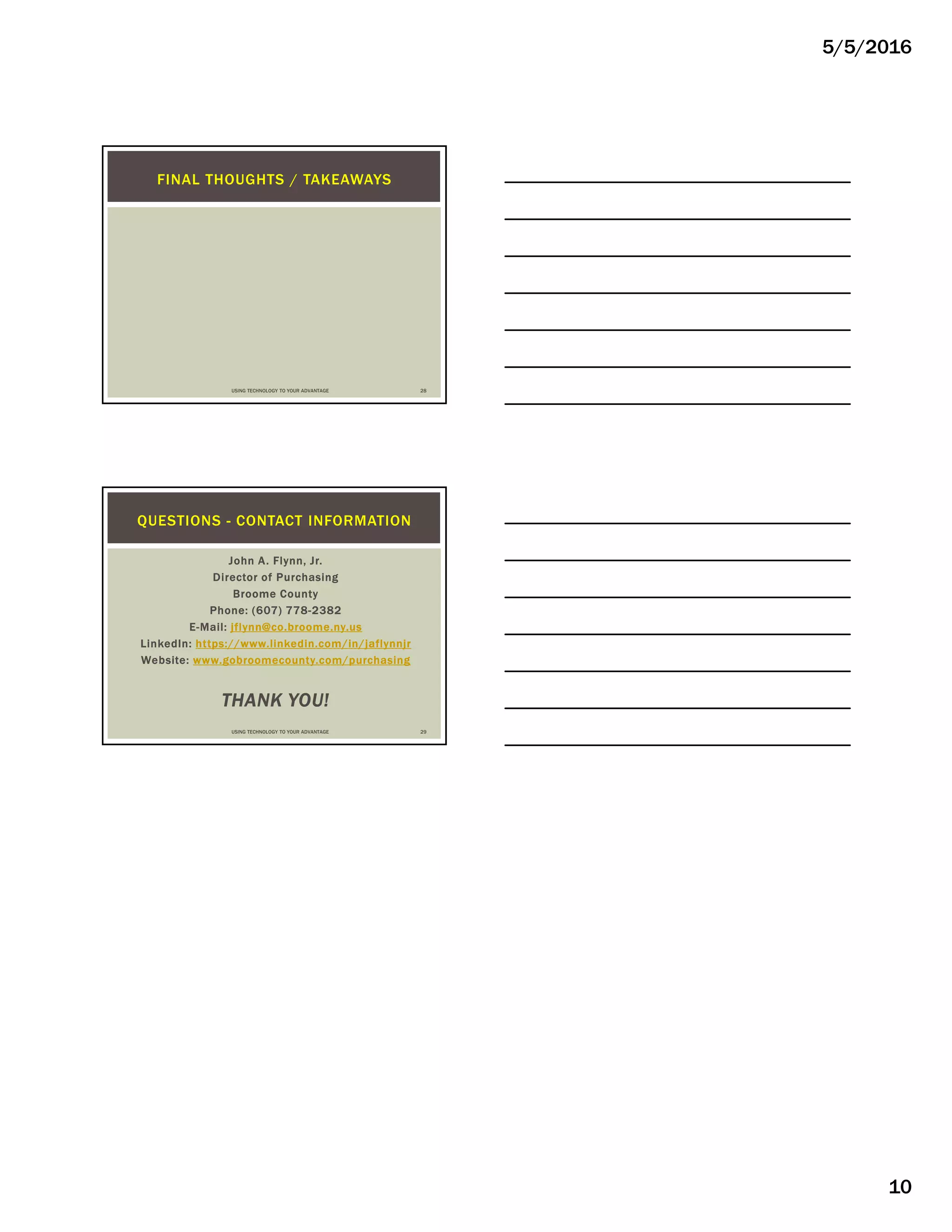 5/5/2016
10
FINAL THOUGHTS / TAKEAWAYS
USING TECHNOLOGY TO YOUR ADVANTAGE 28
John A. Flynn, Jr.
Director of Purchasing
Broome County
Phone: (607) 778-2382
E-Mail: jflynn@co.broome.ny.us
LinkedIn: https://www.linkedin.com/in/jaflynnjr
Website: www.gobroomecounty.com/purchasing
THANK YOU!
QUESTIONS - CONTACT INFORMATION
USING TECHNOLOGY TO YOUR ADVANTAGE 29
 