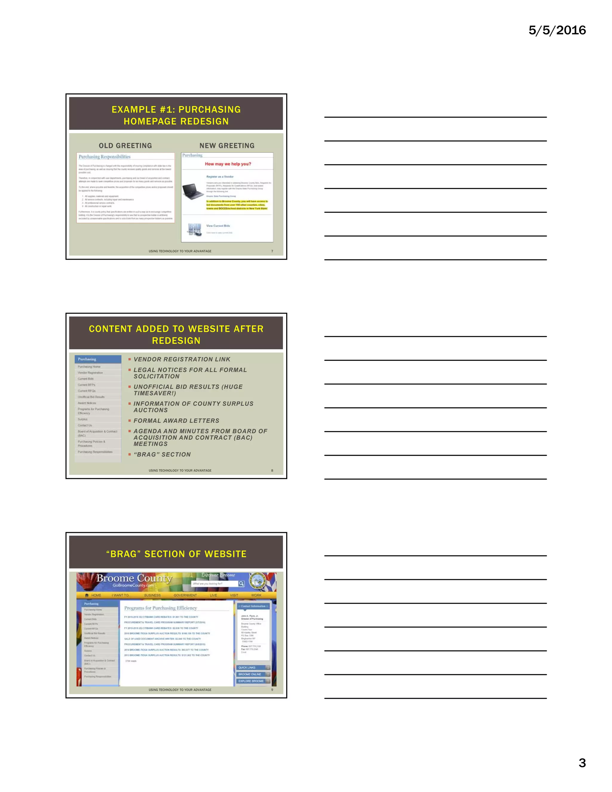 5/5/2016
3
OLD GREETING NEW GREETING
EXAMPLE #1: PURCHASING
HOMEPAGE REDESIGN
USING TECHNOLOGY TO YOUR ADVANTAGE 7
 VENDOR REGISTRATION LINK
 LEGAL NOTICES FOR ALL FORMAL
SOLICITATION
 UNOFFICIAL BID RESULTS (HUGE
TIMESAVER!)
 INFORMATION OF COUNTY SURPLUS
AUCTIONS
 FORMAL AWARD LETTERS
 AGENDA AND MINUTES FROM BOARD OF
ACQUISITION AND CONTRACT (BAC)
MEETINGS
 “BRAG” SECTION
CONTENT ADDED TO WEBSITE AFTER
REDESIGN
USING TECHNOLOGY TO YOUR ADVANTAGE 8
“BRAG” SECTION OF WEBSITE
USING TECHNOLOGY TO YOUR ADVANTAGE 9
 
