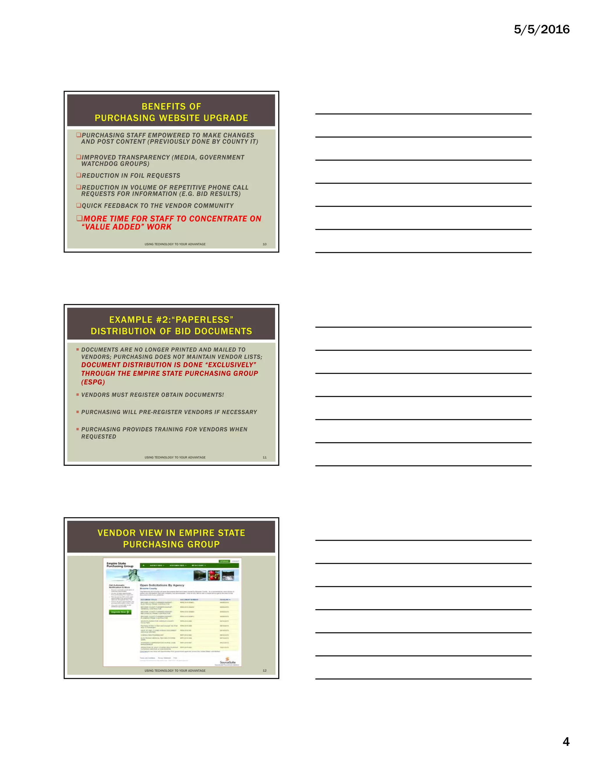 5/5/2016
4
PURCHASING STAFF EMPOWERED TO MAKE CHANGES
AND POST CONTENT (PREVIOUSLY DONE BY COUNTY IT)
IMPROVED TRANSPARENCY (MEDIA, GOVERNMENT
WATCHDOG GROUPS)
REDUCTION IN FOIL REQUESTS
REDUCTION IN VOLUME OF REPETITIVE PHONE CALL
REQUESTS FOR INFORMATION (E.G. BID RESULTS)
QUICK FEEDBACK TO THE VENDOR COMMUNITY
MORE TIME FOR STAFF TO CONCENTRATE ON
“VALUE ADDED” WORK
BENEFITS OF
PURCHASING WEBSITE UPGRADE
USING TECHNOLOGY TO YOUR ADVANTAGE 10
 DOCUMENTS ARE NO LONGER PRINTED AND MAILED TO
VENDORS; PURCHASING DOES NOT MAINTAIN VENDOR LISTS;
DOCUMENT DISTRIBUTION IS DONE “EXCLUSIVELY”
THROUGH THE EMPIRE STATE PURCHASING GROUP
(ESPG)
 VENDORS MUST REGISTER OBTAIN DOCUMENTS!
 PURCHASING WILL PRE-REGISTER VENDORS IF NECESSARY
 PURCHASING PROVIDES TRAINING FOR VENDORS WHEN
REQUESTED
EXAMPLE #2:“PAPERLESS”
DISTRIBUTION OF BID DOCUMENTS
USING TECHNOLOGY TO YOUR ADVANTAGE 11
VENDOR VIEW IN EMPIRE STATE
PURCHASING GROUP
USING TECHNOLOGY TO YOUR ADVANTAGE 12
 