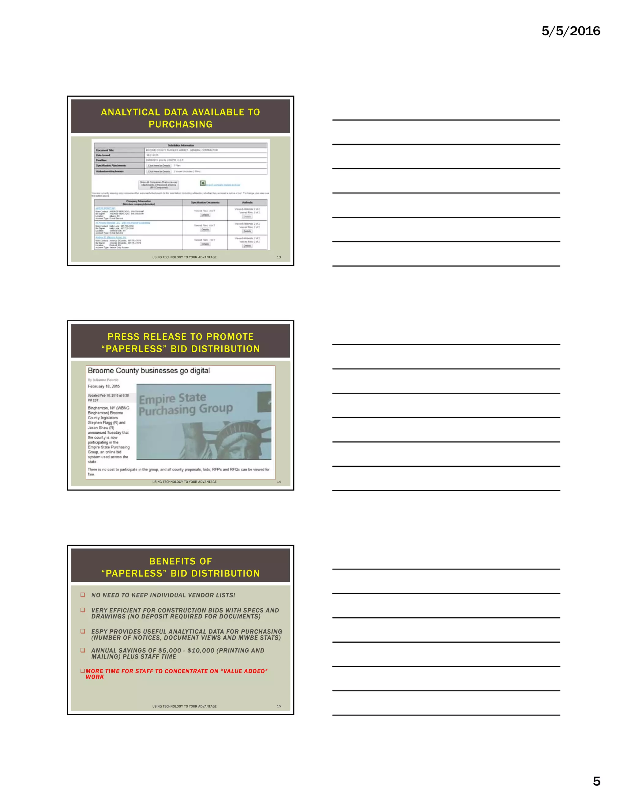 5/5/2016
5
ANALYTICAL DATA AVAILABLE TO
PURCHASING
USING TECHNOLOGY TO YOUR ADVANTAGE 13
PRESS RELEASE TO PROMOTE
“PAPERLESS” BID DISTRIBUTION
USING TECHNOLOGY TO YOUR ADVANTAGE 14
 NO NEED TO KEEP INDIVIDUAL VENDOR LISTS!
 VERY EFFICIENT FOR CONSTRUCTION BIDS WITH SPECS AND
DRAWINGS (NO DEPOSIT REQUIRED FOR DOCUMENTS)
 ESPY PROVIDES USEFUL ANALYTICAL DATA FOR PURCHASING
(NUMBER OF NOTICES, DOCUMENT VIEWS AND MWBE STATS)
 ANNUAL SAVINGS OF $5,000 - $10,000 (PRINTING AND
MAILING) PLUS STAFF TIME
MORE TIME FOR STAFF TO CONCENTRATE ON “VALUE ADDED”
WORK
BENEFITS OF
“PAPERLESS” BID DISTRIBUTION
USING TECHNOLOGY TO YOUR ADVANTAGE 15
 
