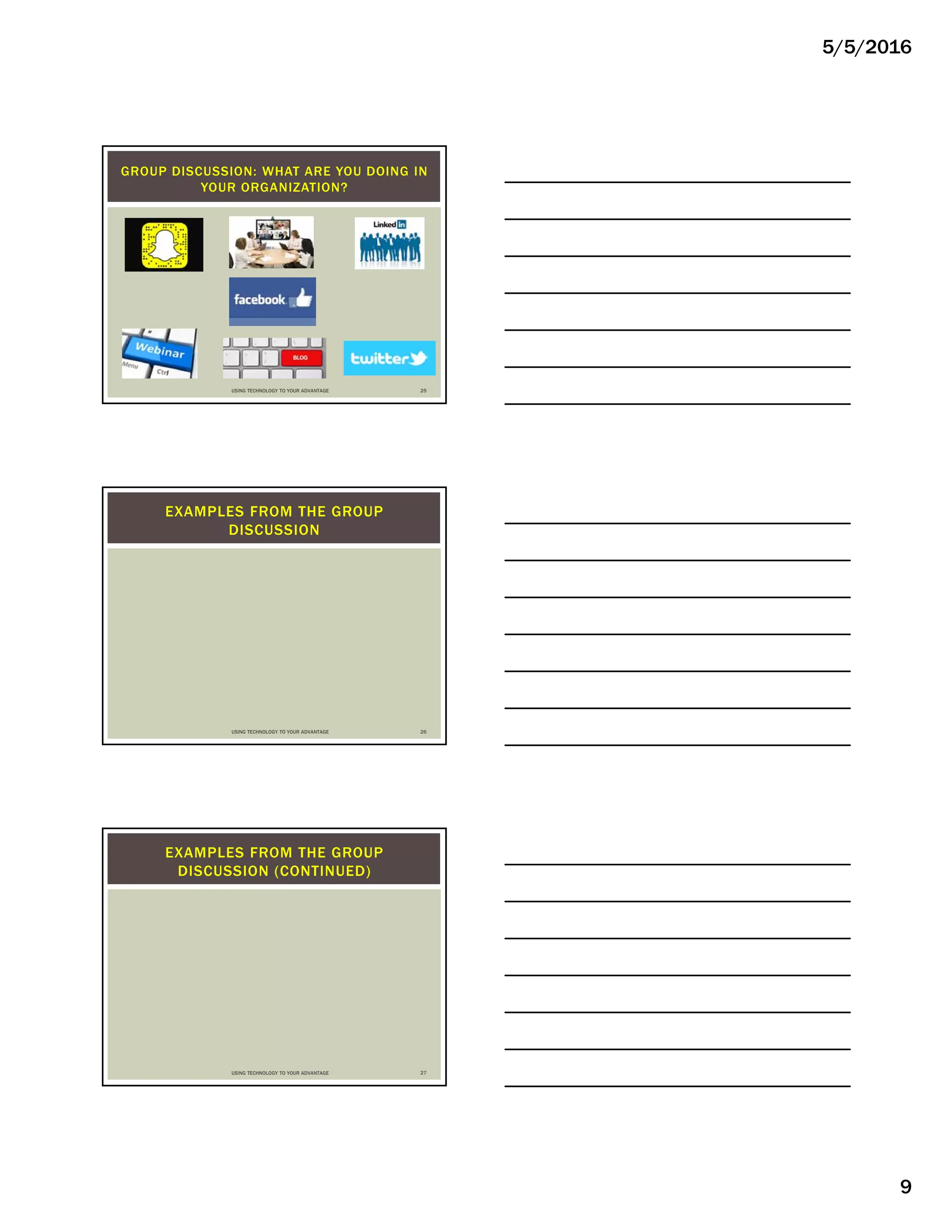 5/5/2016
9
GROUP DISCUSSION: WHAT ARE YOU DOING IN
YOUR ORGANIZATION?
USING TECHNOLOGY TO YOUR ADVANTAGE 25
EXAMPLES FROM THE GROUP
DISCUSSION
USING TECHNOLOGY TO YOUR ADVANTAGE 26
EXAMPLES FROM THE GROUP
DISCUSSION (CONTINUED)
USING TECHNOLOGY TO YOUR ADVANTAGE 27
 