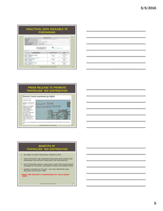 5/5/2016
5
ANALYTICAL DATA AVAILABLE TO
PURCHASING
USING TECHNOLOGY TO YOUR ADVANTAGE 13
PRESS RELEASE TO PROMOTE
“PAPERLESS” BID DISTRIBUTION
USING TECHNOLOGY TO YOUR ADVANTAGE 14
 NO NEED TO KEEP INDIVIDUAL VENDOR LISTS!
 VERY EFFICIENT FOR CONSTRUCTION BIDS WITH SPECS AND
DRAWINGS (NO DEPOSIT REQUIRED FOR DOCUMENTS)
 ESPY PROVIDES USEFUL ANALYTICAL DATA FOR PURCHASING
(NUMBER OF NOTICES, DOCUMENT VIEWS AND MWBE STATS)
 ANNUAL SAVINGS OF $5,000 - $10,000 (PRINTING AND
MAILING) PLUS STAFF TIME
MORE TIME FOR STAFF TO CONCENTRATE ON “VALUE ADDED”
WORK
BENEFITS OF
“PAPERLESS” BID DISTRIBUTION
USING TECHNOLOGY TO YOUR ADVANTAGE 15
 