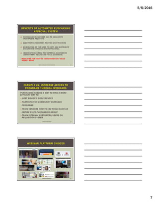 5/5/2016
7
 PURCHASING NO LONGER HAS TO HANG ONTO
INCOMPLETE REQUESTS!
 ELECTRONIC DOCUMENT ROUTING AND TRACKING
 ELIMINATION OF THE NEED TO COPY AND DISTRIBUTE
DOCUMENTS THROUGH INTEROFFICE MAIL
 IMMEDIATE FEEDBACK FOR INTERNAL CUSTOMERS
(DEPARTMENT HEADS AND FISCAL CONTACTS)
MORE TIME FOR STAFF TO CONCENTRATE ON “VALUE
ADDED” WORK
BENEFITS OF AUTOMATED PURCHASING
APPROVAL SYSTEM
USING TECHNOLOGY TO YOUR ADVANTAGE 19
PURCHASING NEEDED A WAY TO FIND A MORE
EFFICIENT WAY TO:
HOST BIDDER’S CONFERENCES
PARTICIPATE IN COMMUNITY OUTREACH
PROGRAMS
TRAIN VENDORS HOW TO USE TOOLS SUCH AS
EMPIRE STATE PURCHASING GROUP
TRAIN INTERNAL CUSTOMERS/USERS ON
REQUISITION SYSTEM
EXAMPLE #4: INCREASE ACCESS TO
PROGRAMS THROUGH WEBINARS
WEBINAR WORKGROUP 20
WEBINAR PLATFORM CHOICES
WEBINAR WORKGROUP 21
 