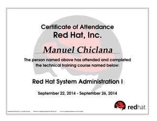 Certiﬁcate of Attendance
Red Hat, Inc.
Manuel Chiclana
The person named above has attended and completed
the technical training course named below:
Red Hat System Administration I
September 22, 2014 - September 26, 2014
Copyright 2010 Red Hat, Inc. All rights reserved. Red Hat is a registered trademark of Red Hat, Inc. Linux is a registered trademark of Linus Torvalds.
 