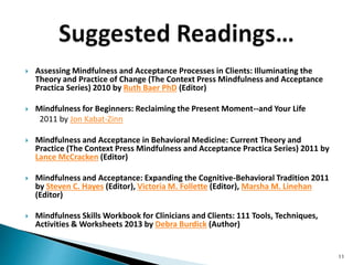  Assessing Mindfulness and Acceptance Processes in Clients: Illuminating the
Theory and Practice of Change (The Context Press Mindfulness and Acceptance
Practica Series) 2010 by Ruth Baer PhD (Editor)
 Mindfulness for Beginners: Reclaiming the Present Moment--and Your Life
2011 by Jon Kabat-Zinn
 Mindfulness and Acceptance in Behavioral Medicine: Current Theory and
Practice (The Context Press Mindfulness and Acceptance Practica Series) 2011 by
Lance McCracken (Editor)
 Mindfulness and Acceptance: Expanding the Cognitive-Behavioral Tradition 2011
by Steven C. Hayes (Editor), Victoria M. Follette (Editor), Marsha M. Linehan
(Editor)
 Mindfulness Skills Workbook for Clinicians and Clients: 111 Tools, Techniques,
Activities & Worksheets 2013 by Debra Burdick (Author)
11
 