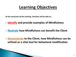 At the conclusion of this training, Clinicians will be able to…
 Identify and provide examples of Mindfulness
 Illustrate how Mindfulness can benefit the Client
 Demonstrate to the Client, how Mindfulness can be
utilized as a vital tool for behavioral modification
2
 