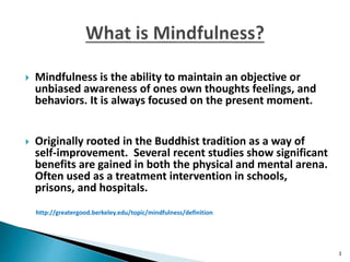 Mindfulness is the ability to maintain an objective or
unbiased awareness of ones own thoughts feelings, and
behaviors. It is always focused on the present moment.
 Originally rooted in the Buddhist tradition as a way of
self-improvement. Several recent studies show significant
benefits are gained in both the physical and mental arena.
Often used as a treatment intervention in schools,
prisons, and hospitals.
http://greatergood.berkeley.edu/topic/mindfulness/definition
3
 