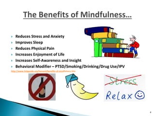  Reduces Stress and Anxiety
 Improves Sleep
 Reduces Physical Pain
 Increases Enjoyment of Life
 Increases Self-Awareness and Insight
 Behavioral Modifier – PTSD/Smoking/Drinking/Drug Use/IPV
http://www.helpguide.org/harvard/benefits-of-mindfulness.htm
4
 