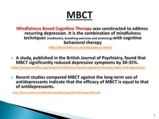 Mindfulness Based Cognitive Therapy was constructed to address
recurring depression. It is the combination of mindfulness
techniques (meditation, breathing exercises and stretching) with cognitive
behavioral therapy
http://bemindful.co.uk/mbct/about-mbct/
 A study, published in the British Journal of Psychiatry, found that
MBCT significantly reduced depressive symptoms by 30-35%.
http://www.mindful.org/news/mindfulness-based-cognitive-therapy-mbct-and-depression
 Recent studies compared MBCT against the long-term use of
antidepressants indicate that the efficacy of MBCT is equal to that
of antidepressants.
http://files.nicabm.com/Mindfulness2012/Segal/NICABM-Segal-2012.pdf
7
 