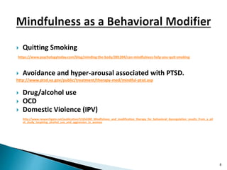  Quitting Smoking
https://www.psychologytoday.com/blog/minding-the-body/201204/can-mindfulness-help-you-quit-smoking
 Avoidance and hyper-arousal associated with PTSD.
http://www.ptsd.va.gov/public/treatment/therapy-med/mindful-ptsd.asp
 Drug/alcohol use
 OCD
 Domestic Violence (IPV)
http://www.researchgate.net/publication/51656380_Mindfulness_and_modification_therapy_for_behavioral_dysregulation_results_from_a_pil
ot_study_targeting_alcohol_use_and_aggression_in_women
8
 