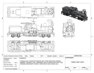 1
1
2
2
A A
B B
1 OF 8
SHEET
COMPLETED
COMPONENT:
MODEL SHAY LOCO.
DO NOT SCALE DRAWING
INCHESDIMENSIONS ARE IN
TOLERANCES:
FRACTIONAL
ANGULAR: MACH BEND
TWO PLACE DECIMAL
THREE PLACE DECIMAL
0.01
0.005
UNLESS OTHERWISE SPECIFIED MTRL: MISC. FINISH: -- QTY: -- DRAWN: RCAZIN 2012-13
COMMENTS:
SCALE REV.
--1:4
LOGGING SHAY LOCOMOTIVE MODELED WITH PLANS FROM KOZO HIRAOKA.
ASSEMBLY CONTAINS 1,000+ COMPONENTS AND IS CONSTRUCTED WITH TRUE
WORKING CONSTRAINTS. PROJECT COMPLETED IN HIGH SCHOOL 2013.
 