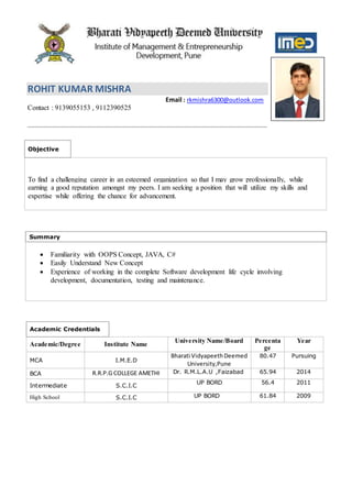 ROHIT KUMAR MISHRA
Email : rkmishra6300@outlook.com
Contact : 9139055153 , 9112390525
Objective
To find a challenging career in an esteemed organization so that I may grow professionally, while
earning a good reputation amongst my peers. I am seeking a position that will utilize my skills and
expertise while offering the chance for advancement.
Summary
 Familiarity with OOPS Concept, JAVA, C#
 Easily Understand New Concept
 Experience of working in the complete Software development life cycle involving
development, documentation, testing and maintenance.
Academic Credentials
Academic/Degree Institute Name
University Name/Board Percenta
ge
Year
MCA I.M.E.D
Bharati VidyapeethDeemed
University,Pune
80.47 Pursuing
BCA R.R.P.G COLLEGE AMETHI Dr. R.M.L.A.U ,Faizabad 65.94 2014
Intermediate S.C.I.C
UP BORD 56.4 2011
High School S.C.I.C UP BORD 61.84 2009
 