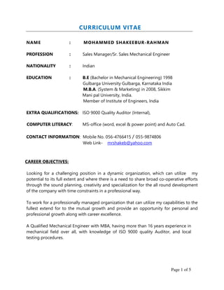 Page 1 of 5
CURRICULUM VITAE
NAME : MOHAMMED SHAKEEBUR-RAHMAN
PROFESSION : Sales Manager/Sr. Sales Mechanical Engineer
NATIONALITY : Indian
EDUCATION : B.E (Bachelor in Mechanical Engineering) 1998
Gulbarga University Gulbarga, Karnataka India
M.B.A. (System & Marketing) in 2008, Sikkim
Mani pal University, India.
Member of Institute of Engineers, India
EXTRA QUALIFICATIONS: ISO 9000 Quality Auditor (Internal),
COMPUTER LITERACY: MS-office (word, excel & power point) and Auto Cad.
CONTACT INFORMATION: Mobile No. 056-4766415 / 055-9874806
Web Link- mrshakeb@yahoo.com
CAREER OBJECTIVES:
Looking for a challenging position in a dynamic organization, which can utilize my
potential to its full extent and where there is a need to share broad co-operative efforts
through the sound planning, creativity and specialization for the all round development
of the company with time constraints in a professional way.
To work for a professionally managed organization that can utilize my capabilities to the
fullest extend for to the mutual growth and provide an opportunity for personal and
professional growth along with career excellence.
A Qualified Mechanical Engineer with MBA, having more than 16 years experience in
mechanical field over all, with knowledge of ISO 9000 quality Auditor, and local
testing procedures.
 