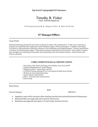 Top Secret/Cryptographic/SCI clearances
Timothy R. Fisher
E-mail: FisherTR716@gmail.com
10275 Fountain Circle Apt 204 ■ Manassas, VA 20110 ■ Phone: 703-853-1893
IT Manager/Officer
Career Profile
Dedicated technology professional and creative results-driven expert with a background of 22 plus years’ experience in
progressively responsible duties supporting Central Intelligence Agency offices and programs. Competent in providing
cost-effective, high-performance technology solutions to meet challenging and changing demands. Extensive qualifications
in all facets of communications support. Solid technical training; strong customer-service skills. Proven ability to quickly
learn and apply new technologies and translate client requirements into valid technical solutions. Earlier private-sector
business experience.
CORE COMPETENCIES & CERTIFICATIONS
-- Networking: Data, Packet Switching, Over Satellite, Lease Line and HF
-- Equipment Maintenance & Trouble Shooter
-- Weapons Certified – Glock family and M16
-- LAN/WAN Systems Routing IP over Cisco Routers & Multi-layer Switches
-- Windows & Linux Operating Systems
-- Secure Narrative Data Systems
-- ISCET – Electronics & Communications
-- Cable Writing
Work History
BAE
Network Engineer 2009-2012
• Supported a major office relocation effort installing classified and unclassified network infrastructures.
• Maintained fiber and copper high speed network infrastructure.
• Maintained and supported inter-agency, US and foreign classified networks
 
