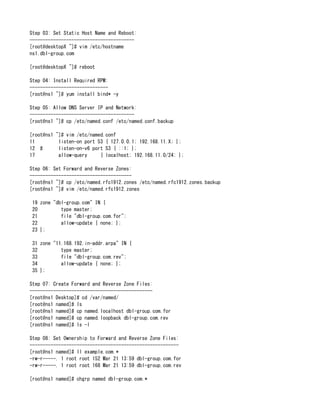Step 03: Set Static Host Name and Reboot:
----------------------------------------
[root@desktopX ~]# vim /etc/hostname
ns1.dbl-group.com
[root@desktopX ~]# reboot
Step 04: Install Required RPM:
------------------------------
[root@ns1 ~]# yum install bind* -y
Step 05: Allow DNS Server IP and Network:
----------------------------------------
[root@ns1 ~]# cp /etc/named.conf /etc/named.conf.backup
[root@ns1 ~]# vim /etc/named.conf
11 listen-on port 53 { 127.0.0.1; 192.168.11.X; };
12 # listen-on-v6 port 53 { ::1; };
17 allow-query { localhost; 192.168.11.0/24; };
Step 06: Set Forward and Reverse Zones:
---------------------------------------
[root@ns1 ~]# cp /etc/named.rfc1912.zones /etc/named.rfc1912.zones.backup
[root@ns1 ~]# vim /etc/named.rfc1912.zones
19 zone "dbl-group.com" IN {
20 type master;
21 file "dbl-group.com.for";
22 allow-update { none; };
23 };
31 zone "11.168.192.in-addr.arpa" IN {
32 type master;
33 file "dbl-group.com.rev";
34 allow-update { none; };
35 };
Step 07: Create Forward and Reverse Zone Files:
-----------------------------------------------
[root@ns1 Desktop]# cd /var/named/
[root@ns1 named]# ls
[root@ns1 named]# cp named.localhost dbl-group.com.for
[root@ns1 named]# cp named.loopback dbl-group.com.rev
[root@ns1 named]# ls -l
Step 08: Set Ownership to Forward and Reverse Zone Files:
---------------------------------------------------------
[root@ns1 named]# ll example.com.*
-rw-r-----. 1 root root 152 Mar 21 13:59 dbl-group.com.for
-rw-r-----. 1 root root 168 Mar 21 13:59 dbl-group.com.rev
[root@ns1 named]# chgrp named dbl-group.com.*
 