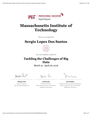 10/05/16 12:37 AMMITProfessionalX 6.BDx Certificate | MIT Professional Education Digital Programs
Page 1 of 1https://mitprofessionalx.mit.edu/certificates/c0f1d011d2324f389c6985a041aaa002
Bhaskar Pant
Executive Director
MIT Professional Education
Daniela Rus
Professor & Director
MIT Computer Science and Artificial
Intelligence Laboratory
Sam Madden
Professor & Director, Big Data Innitiative
MIT Computer Science and Artificial
Intelligence Laboratory
Massachusetts Institute of
Technology
This is to certify that
Sergio Lopes Dos Santos
has successfully completed
Tackling the Challenges of Big
Data
March 15 - April 26, 2016
 