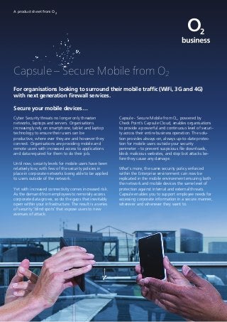 Capsule – Secure Mobile from O2
A product sheet from O2
For organisations looking to surround their mobile traffic (WiFi, 3G and 4G)
with next generation firewall services.
Secure your mobile devices…
Cyber Security threats no longer only threaten
networks, laptops and servers. Organisations
increasingly rely on smartphone, tablet and laptop
technology to ensure their users can be
productive, where ever they are and however they
connect. Organisations are providing mobile and
remote users with increased access to applications
and data required for them to do their job.
Until now, security levels for mobile users have been
relatively low, with few of the security policies in
place in corporate networks being able to be applied
to users outside of the network.
Yet with increased connectivity comes increased risk.
As the demand from employees to remotely access
corporate data grows, so do the gaps that inevitably
open within your infrastructure. The result is a series
of security ‘blind spots’ that expose users to new
avenues of attack.
Capsule - Secure Mobile from O2, powered by
Check Point’s Capsule Cloud, enables organisations
to provide a powerful and continuous level of securi-
ty across their entire business operation. The solu-
tion provides always-on, always up-to-date protec-
tion for mobile users outside your security
perimeter – to prevent suspicious file downloads,
block malicious websites, and stop bot attacks be-
fore they cause any damage.
What’s more, the same security policy enforced
within the Enterprise environment can now be
replicated in the mobile environment ensuring both
the network and mobile devices the same level of
protection against internal and external threats.
Capsule enables you to support employee needs for
accessing corporate information in a secure manner,
wherever and whenever they want to.
 