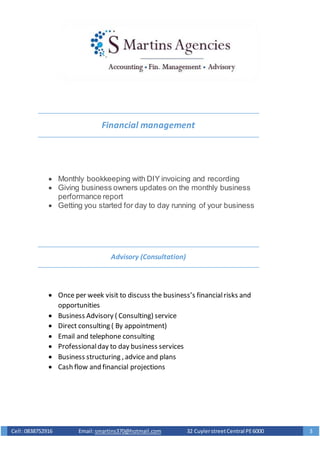 Cell :0838752916 Email: smartins370@hotmail.com 32 CuylerstreetCentral PE6000 3
Financial management
 Monthly bookkeeping with DIY invoicing and recording
 Giving business owners updates on the monthly business
performance report
 Getting you started for day to day running of your business
Advisory (Consultation)
 Once per week visit to discuss the business’s financialrisks and
opportunities
 Business Advisory ( Consulting) service
 Direct consulting ( By appointment)
 Email and telephone consulting
 Professionalday to day business services
 Business structuring , advice and plans
 Cash flow and financial projections
 