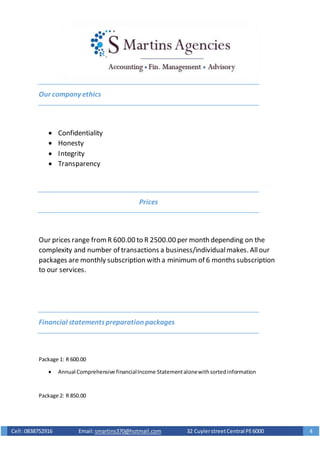 Cell :0838752916 Email: smartins370@hotmail.com 32 CuylerstreetCentral PE6000 4
Our company ethics
 Confidentiality
 Honesty
 Integrity
 Transparency
Prices
Our prices range fromR 600.00 to R 2500.00 per month depending on the
complexity and number of transactions a business/individualmakes. Allour
packages are monthly subscription with a minimum of 6 months subscription
to our services.
Financial statementspreparation packages
Package 1: R 600.00
 Annual Comprehensive financialIncome Statementalonewithsortedinformation
Package 2: R 850.00
 